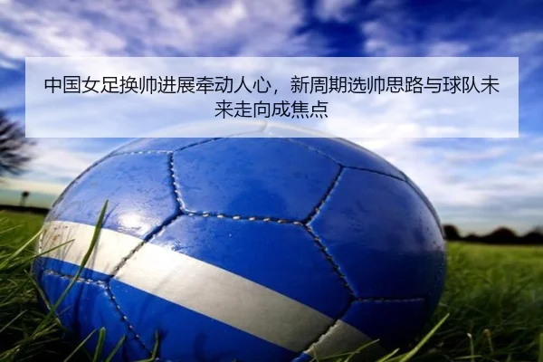 中国女足换帅进展牵动人心，新周期选帅思路与球队未来走向成焦点